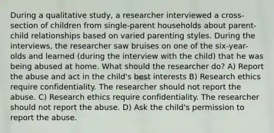 During a qualitative study, a researcher interviewed a cross-section of children from single-parent households about parent-child relationships based on varied parenting styles. During the interviews, the researcher saw bruises on one of the six-year-olds and learned (during the interview with the child) that he was being abused at home. What should the researcher do? A) Report the abuse and act in the child's best interests B) Research ethics require confidentiality. The researcher should not report the abuse. C) Research ethics require confidentiality. The researcher should not report the abuse. D) Ask the child's permission to report the abuse.