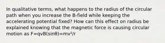 In qualitative terms, what happens to the radius of the circular path when you increase the B-field while keeping the accelerating potential fixed? How can this effect on radius be explained knowing that the magnetic force is causing circular motion as F=qvB(sinθ)=mv²/r