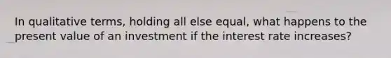 In qualitative terms, holding all else equal, what happens to the present value of an investment if the interest rate increases?