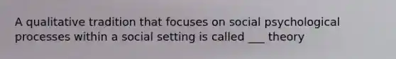 A qualitative tradition that focuses on social psychological processes within a social setting is called ___ theory