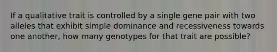 If a qualitative trait is controlled by a single gene pair with two alleles that exhibit simple dominance and recessiveness towards one another, how many genotypes for that trait are possible?