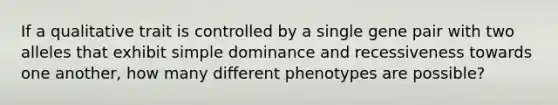 If a qualitative trait is controlled by a single gene pair with two alleles that exhibit simple dominance and recessiveness towards one another, how many different phenotypes are possible?