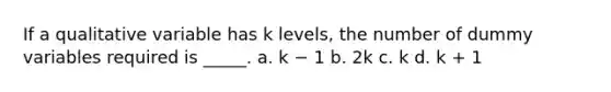 If a qualitative variable has k levels, the number of dummy variables required is _____. a. k − 1 b. 2k c. k d. k + 1