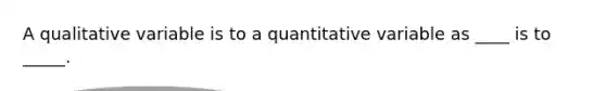 A qualitative variable is to a quantitative variable as ____ is to _____.