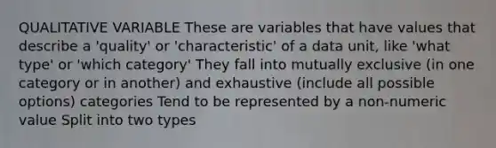 QUALITATIVE VARIABLE These are variables that have values that describe a 'quality' or 'characteristic' of a data unit, like 'what type' or 'which category' They fall into mutually exclusive (in one category or in another) and exhaustive (include all possible options) categories Tend to be represented by a non-numeric value Split into two types