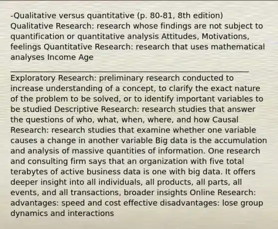 -Qualitative versus quantitative (p. 80-81, 8th edition) Qualitative Research: research whose findings are not subject to quantification or quantitative analysis Attitudes, Motivations, feelings Quantitative Research: research that uses mathematical analyses Income Age _____________________________________________________________ Exploratory Research: preliminary research conducted to increase understanding of a concept, to clarify the exact nature of the problem to be solved, or to identify important variables to be studied Descriptive Research: research studies that answer the questions of who, what, when, where, and how Causal Research: research studies that examine whether one variable causes a change in another variable Big data is the accumulation and analysis of massive quantities of information. One research and consulting firm says that an organization with five total terabytes of active business data is one with big data. It offers deeper insight into all individuals, all products, all parts, all events, and all transactions, broader insights Online Research: advantages: speed and cost effective disadvantages: lose group dynamics and interactions