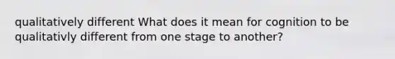 qualitatively different What does it mean for cognition to be qualitativly different from one stage to another?