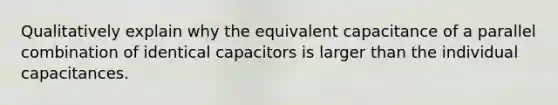 Qualitatively explain why the equivalent capacitance of a parallel combination of identical capacitors is larger than the individual capacitances.