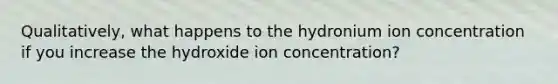 Qualitatively, what happens to the hydronium ion concentration if you increase the hydroxide ion concentration?