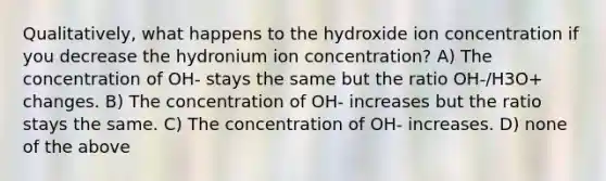 Qualitatively, what happens to the hydroxide ion concentration if you decrease the hydronium ion concentration? A) The concentration of OH- stays the same but the ratio OH-/H3O+ changes. B) The concentration of OH- increases but the ratio stays the same. C) The concentration of OH- increases. D) none of the above