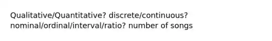 Qualitative/Quantitative? discrete/continuous? nominal/ordinal/interval/ratio? number of songs