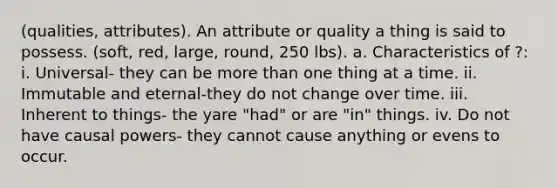 (qualities, attributes). An attribute or quality a thing is said to possess. (soft, red, large, round, 250 lbs). a. Characteristics of ?: i. Universal- they can be more than one thing at a time. ii. Immutable and eternal-they do not change over time. iii. Inherent to things- the yare "had" or are "in" things. iv. Do not have causal powers- they cannot cause anything or evens to occur.