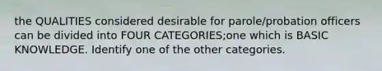 the QUALITIES considered desirable for parole/probation officers can be divided into FOUR CATEGORIES;one which is BASIC KNOWLEDGE. Identify one of the other categories.