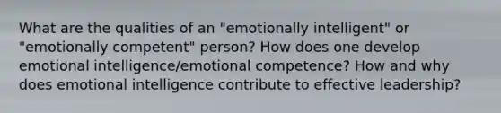 What are the qualities of an "emotionally intelligent" or "emotionally competent" person? How does one develop emotional intelligence/emotional competence? How and why does emotional intelligence contribute to effective leadership?