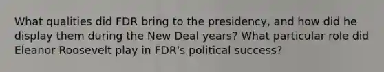 What qualities did FDR bring to the presidency, and how did he display them during the New Deal years? What particular role did Eleanor Roosevelt play in FDR's political success?