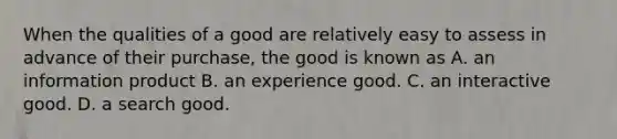 When the qualities of a good are relatively easy to assess in advance of their​ purchase, the good is known as A. an information product B. an experience good. C. an interactive good. D. a search good.