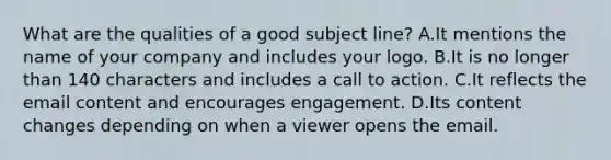 What are the qualities of a good subject line? A.It mentions the name of your company and includes your logo. B.It is no longer than 140 characters and includes a call to action. C.It reflects the email content and encourages engagement. D.Its content changes depending on when a viewer opens the email.