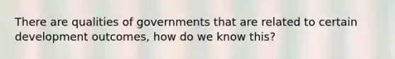 There are qualities of governments that are related to certain development outcomes, how do we know this?