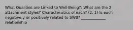 What Qualities are Linked to Well-Being?: What are the 2 attachment styles? Characteristics of each? (2, 1) Is each negative;y or positively related to SWB? _____________ relationship