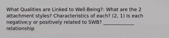 What Qualities are Linked to Well-Being?: What are the 2 attachment styles? Characteristics of each? (2, 1) Is each negative;y or positively related to SWB? _____________ relationship