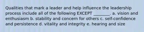 Qualities that mark a leader and help influence the leadership process include all of the following EXCEPT ________. a. vision and enthusiasm b. stability and concern for others c. self-confidence and persistence d. vitality and integrity e. hearing and size