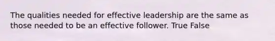 The qualities needed for effective leadership are the same as those needed to be an effective follower. True False