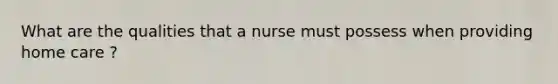 What are the qualities that a nurse must possess when providing home care ?