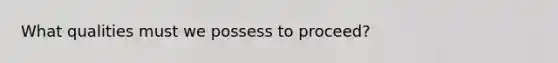 What qualities must we possess to proceed?