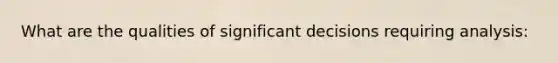 What are the qualities of significant decisions requiring analysis: