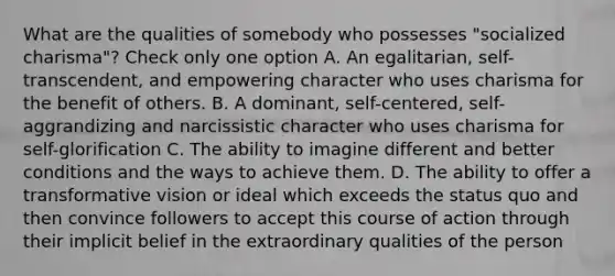 What are the qualities of somebody who possesses "socialized charisma"? Check only one option A. An egalitarian, self-transcendent, and empowering character who uses charisma for the benefit of others. B. A dominant, self-centered, self-aggrandizing and narcissistic character who uses charisma for self-glorification C. The ability to imagine different and better conditions and the ways to achieve them. D. The ability to offer a transformative vision or ideal which exceeds the status quo and then convince followers to accept this course of action through their implicit belief in the extraordinary qualities of the person