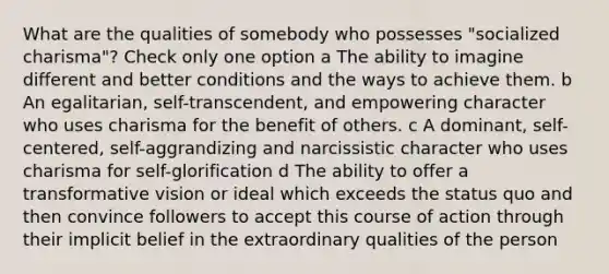 What are the qualities of somebody who possesses "socialized charisma"? Check only one option a The ability to imagine different and better conditions and the ways to achieve them. b An egalitarian, self-transcendent, and empowering character who uses charisma for the benefit of others. c A dominant, self-centered, self-aggrandizing and narcissistic character who uses charisma for self-glorification d The ability to offer a transformative vision or ideal which exceeds the status quo and then convince followers to accept this course of action through their implicit belief in the extraordinary qualities of the person