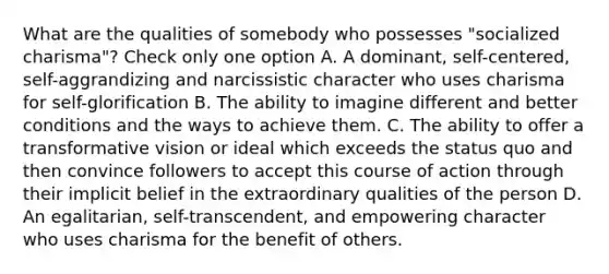 What are the qualities of somebody who possesses "socialized charisma"? Check only one option A. A dominant, self-centered, self-aggrandizing and narcissistic character who uses charisma for self-glorification B. The ability to imagine different and better conditions and the ways to achieve them. C. The ability to offer a transformative vision or ideal which exceeds the status quo and then convince followers to accept this course of action through their implicit belief in the extraordinary qualities of the person D. An egalitarian, self-transcendent, and empowering character who uses charisma for the benefit of others.