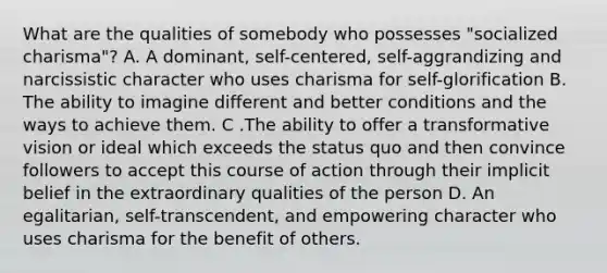 What are the qualities of somebody who possesses "socialized charisma"? A. A dominant, self-centered, self-aggrandizing and narcissistic character who uses charisma for self-glorification B. The ability to imagine different and better conditions and the ways to achieve them. C .The ability to offer a transformative vision or ideal which exceeds the status quo and then convince followers to accept this course of action through their implicit belief in the extraordinary qualities of the person D. An egalitarian, self-transcendent, and empowering character who uses charisma for the benefit of others.