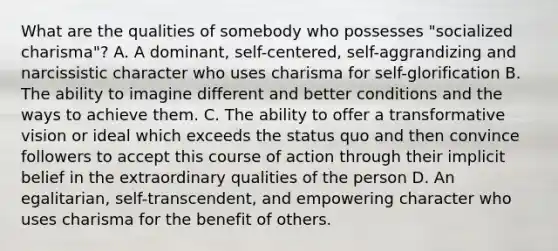 What are the qualities of somebody who possesses "socialized charisma"? A. A dominant, self-centered, self-aggrandizing and narcissistic character who uses charisma for self-glorification B. The ability to imagine different and better conditions and the ways to achieve them. C. The ability to offer a transformative vision or ideal which exceeds the status quo and then convince followers to accept this course of action through their implicit belief in the extraordinary qualities of the person D. An egalitarian, self-transcendent, and empowering character who uses charisma for the benefit of others.