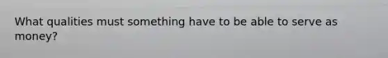 What qualities must something have to be able to serve as money?