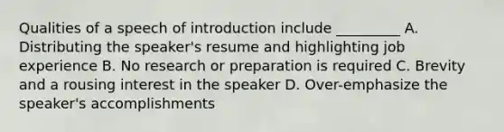 Qualities of a speech of introduction include _________ A. Distributing the speaker's resume and highlighting job experience B. No research or preparation is required C. Brevity and a rousing interest in the speaker D. Over-emphasize the speaker's accomplishments