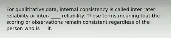 For qualititative data, internal consistency is called inter-rater reliability or inter- ____ reliability. These terms meaning that the scoring or observations remain consistent regardless of the person who is __ it.