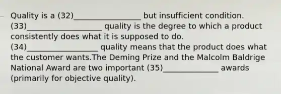 Quality is a (32)_________________ but insufficient condition. (33)___________________ quality is the degree to which a product consistently does what it is supposed to do. (34)__________________ quality means that the product does what the customer wants.The Deming Prize and the Malcolm Baldrige National Award are two important (35)______________ awards (primarily for objective quality).