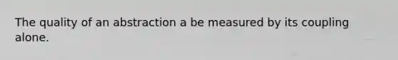 The quality of an abstraction a be measured by its coupling alone.