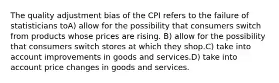 The quality adjustment bias of the CPI refers to the failure of statisticians toA) allow for the possibility that consumers switch from products whose prices are rising. B) allow for the possibility that consumers switch stores at which they shop.C) take into account improvements in goods and services.D) take into account price changes in goods and services.