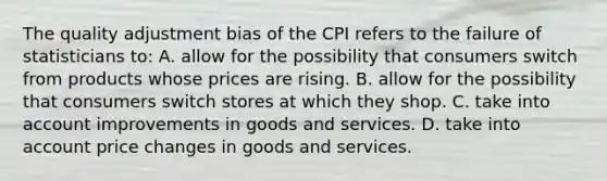 The quality adjustment bias of the CPI refers to the failure of statisticians to: A. allow for the possibility that consumers switch from products whose prices are rising. B. allow for the possibility that consumers switch stores at which they shop. C. take into account improvements in goods and services. D. take into account price changes in goods and services.