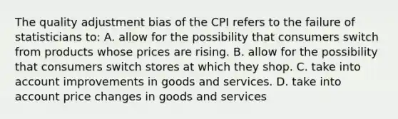 The quality adjustment bias of the CPI refers to the failure of statisticians to: A. allow for the possibility that consumers switch from products whose prices are rising. B. allow for the possibility that consumers switch stores at which they shop. C. take into account improvements in goods and services. D. take into account price changes in goods and services