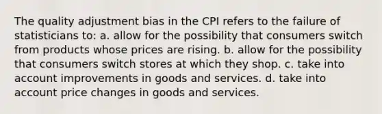 The quality adjustment bias in the CPI refers to the failure of statisticians to: a. allow for the possibility that consumers switch from products whose prices are rising. b. allow for the possibility that consumers switch stores at which they shop. c. take into account improvements in goods and services. d. take into account price changes in goods and services.