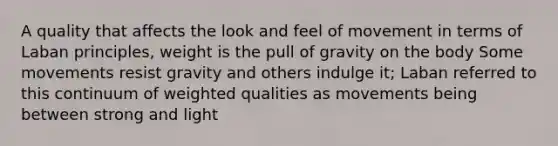 A quality that affects the look and feel of movement in terms of Laban principles, weight is the pull of gravity on the body Some movements resist gravity and others indulge it; Laban referred to this continuum of weighted qualities as movements being between strong and light