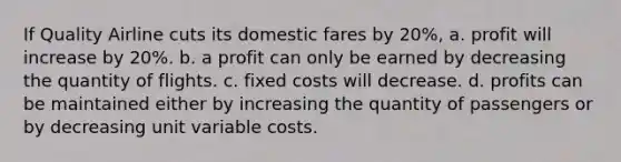 If Quality Airline cuts its domestic fares by 20%, a. profit will increase by 20%. b. a profit can only be earned by decreasing the quantity of flights. c. fixed costs will decrease. d. profits can be maintained either by increasing the quantity of passengers or by decreasing unit variable costs.