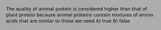 The quality of animal protein is considered higher than that of plant protein because animal proteins contain mixtures of amino acids that are similar to those we need A) true B) false