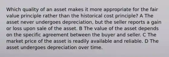 Which quality of an asset makes it more appropriate for the fair value principle rather than the historical cost principle? A The asset never undergoes depreciation, but the seller reports a gain or loss upon sale of the asset. B The value of the asset depends on the specific agreement between the buyer and seller. C The market price of the asset is readily available and reliable. D The asset undergoes depreciation over time.