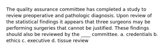 The quality assurance committee has completed a study to review preoperative and pathologic diagnosis. Upon review of the statistical findings it appears that three surgeons may be performing surgeries that cannot be justified. These findings should also be reviewed by the ____ committee. a. credentials b. ethics c. executive d. tissue review