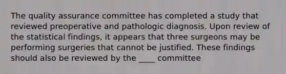 The quality assurance committee has completed a study that reviewed preoperative and pathologic diagnosis. Upon review of the statistical findings, it appears that three surgeons may be performing surgeries that cannot be justified. These findings should also be reviewed by the ____ committee