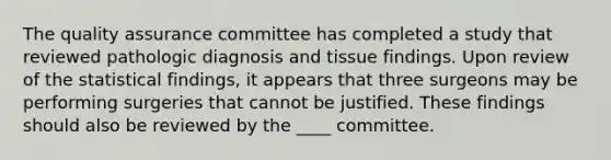 The quality assurance committee has completed a study that reviewed pathologic diagnosis and tissue findings. Upon review of the statistical findings, it appears that three surgeons may be performing surgeries that cannot be justified. These findings should also be reviewed by the ____ committee.